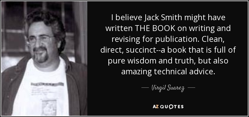 I believe Jack Smith might have written THE BOOK on writing and revising for publication. Clean, direct, succinct--a book that is full of pure wisdom and truth, but also amazing technical advice. - Virgil Suarez