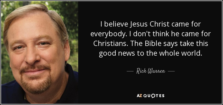 I believe Jesus Christ came for everybody. I don't think he came for Christians. The Bible says take this good news to the whole world. - Rick Warren