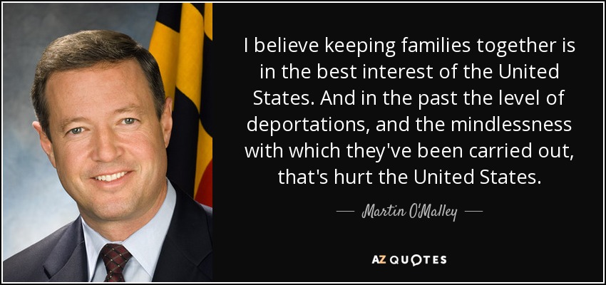 I believe keeping families together is in the best interest of the United States. And in the past the level of deportations, and the mindlessness with which they've been carried out, that's hurt the United States. - Martin O'Malley