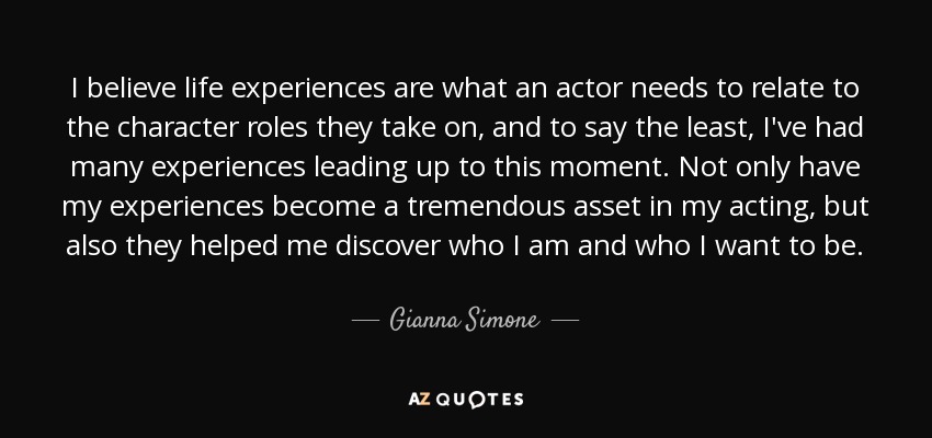 I believe life experiences are what an actor needs to relate to the character roles they take on, and to say the least, I've had many experiences leading up to this moment. Not only have my experiences become a tremendous asset in my acting, but also they helped me discover who I am and who I want to be. - Gianna Simone