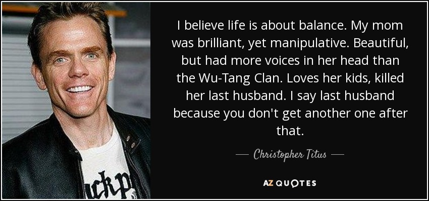 I believe life is about balance. My mom was brilliant, yet manipulative. Beautiful, but had more voices in her head than the Wu-Tang Clan. Loves her kids, killed her last husband. I say last husband because you don't get another one after that. - Christopher Titus