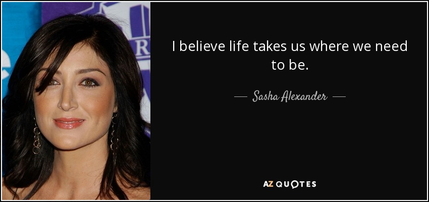 I believe life takes us where we need to be. - Sasha Alexander