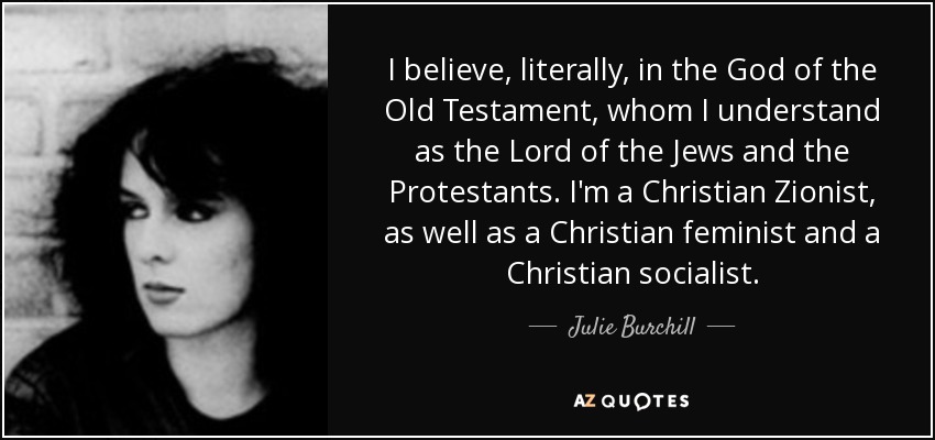 I believe, literally, in the God of the Old Testament, whom I understand as the Lord of the Jews and the Protestants. I'm a Christian Zionist, as well as a Christian feminist and a Christian socialist. - Julie Burchill
