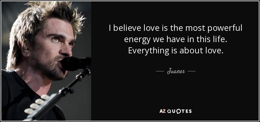 I believe love is the most powerful energy we have in this life. Everything is about love. - Juanes
