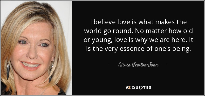 I believe love is what makes the world go round. No matter how old or young, love is why we are here. It is the very essence of one's being. - Olivia Newton-John