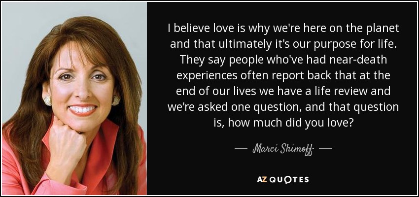 I believe love is why we're here on the planet and that ultimately it's our purpose for life. They say people who've had near-death experiences often report back that at the end of our lives we have a life review and we're asked one question, and that question is, how much did you love? - Marci Shimoff