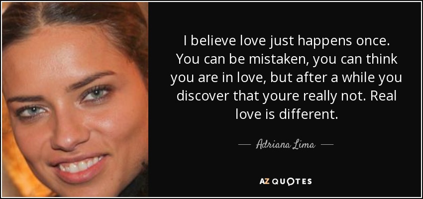 I believe love just happens once. You can be mistaken, you can think you are in love, but after a while you discover that youre really not. Real love is different. - Adriana Lima