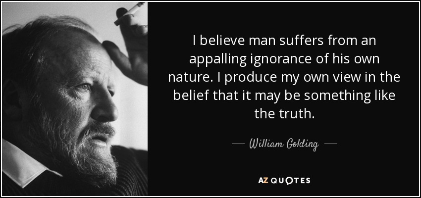 I believe man suffers from an appalling ignorance of his own nature. I produce my own view in the belief that it may be something like the truth. - William Golding