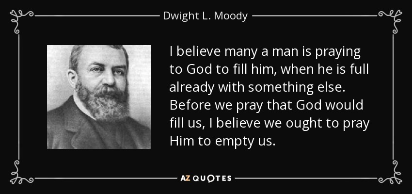 I believe many a man is praying to God to fill him, when he is full already with something else. Before we pray that God would fill us, I believe we ought to pray Him to empty us. - Dwight L. Moody