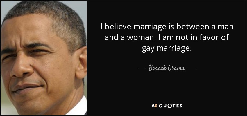 I believe marriage is between a man and a woman. I am not in favor of gay marriage. - Barack Obama