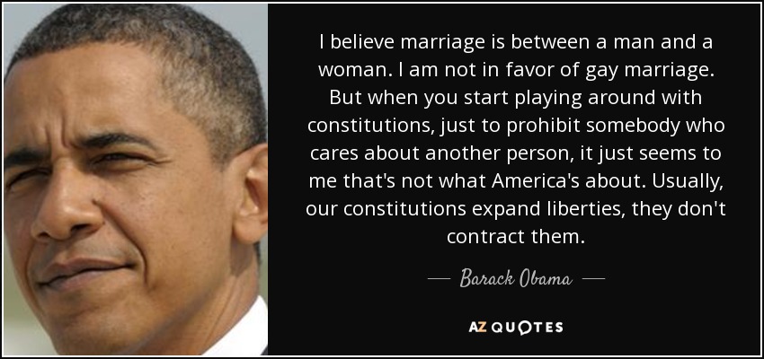 I believe marriage is between a man and a woman. I am not in favor of gay marriage. But when you start playing around with constitutions, just to prohibit somebody who cares about another person, it just seems to me that's not what America's about. Usually, our constitutions expand liberties, they don't contract them. - Barack Obama
