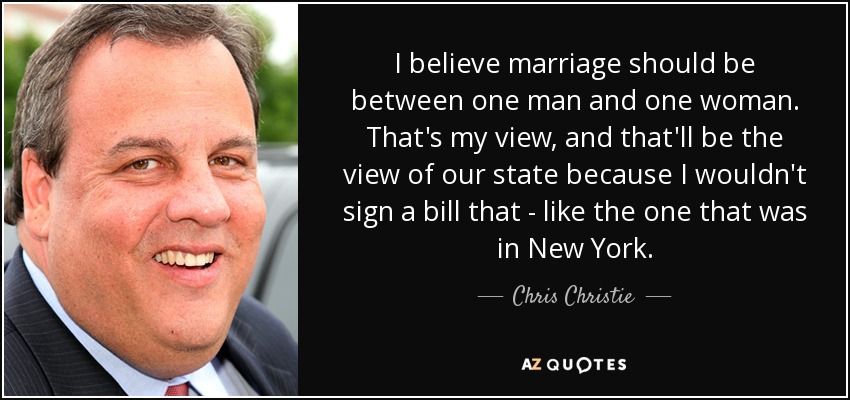I believe marriage should be between one man and one woman. That's my view, and that'll be the view of our state because I wouldn't sign a bill that - like the one that was in New York. - Chris Christie