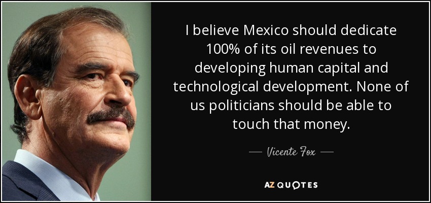 I believe Mexico should dedicate 100% of its oil revenues to developing human capital and technological development. None of us politicians should be able to touch that money. - Vicente Fox