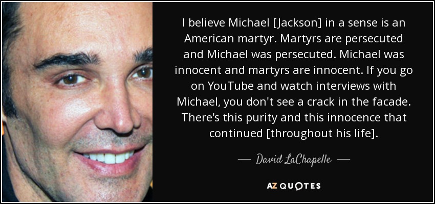 I believe Michael [Jackson] in a sense is an American martyr. Martyrs are persecuted and Michael was persecuted. Michael was innocent and martyrs are innocent. If you go on YouTube and watch interviews with Michael, you don't see a crack in the facade. There's this purity and this innocence that continued [throughout his life]. - David LaChapelle