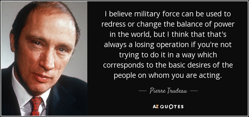 I believe military force can be used to redress or change the balance of power in the world, but I think that that's always a losing operation if you're not trying to do it in a way which corresponds to the basic desires of the people on whom you are acting. - Pierre Trudeau