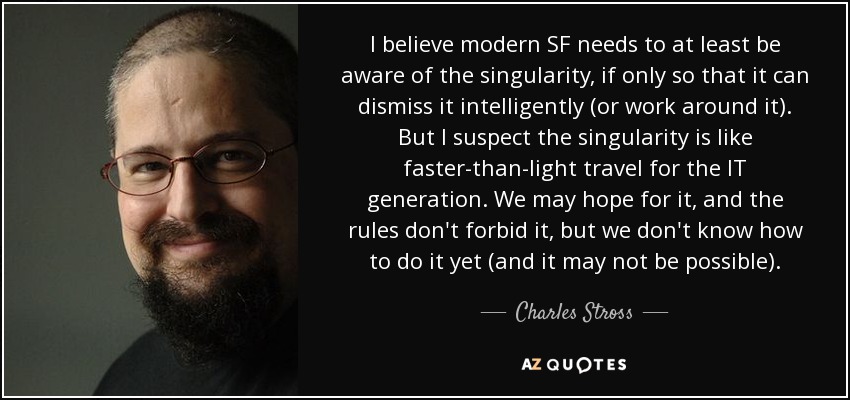 I believe modern SF needs to at least be aware of the singularity, if only so that it can dismiss it intelligently (or work around it). But I suspect the singularity is like faster-than-light travel for the IT generation. We may hope for it, and the rules don't forbid it, but we don't know how to do it yet (and it may not be possible). - Charles Stross