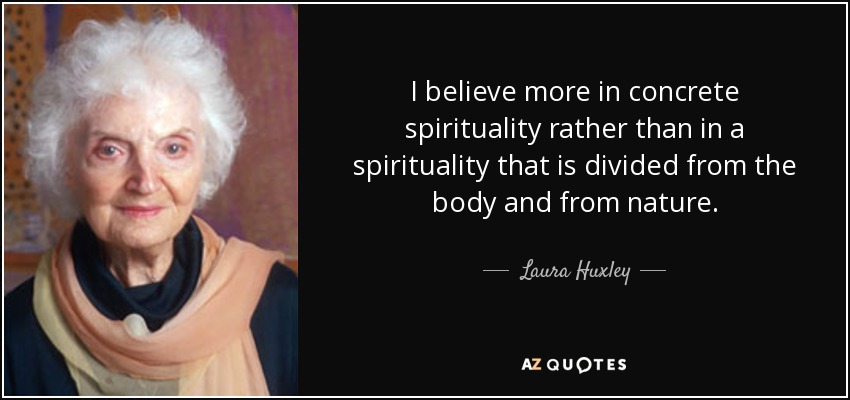 I believe more in concrete spirituality rather than in a spirituality that is divided from the body and from nature. - Laura Huxley