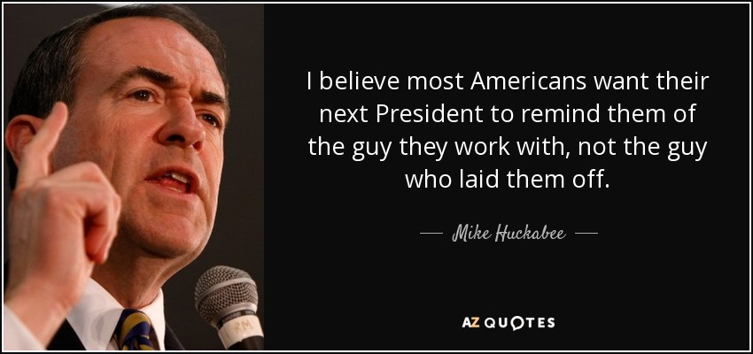 I believe most Americans want their next President to remind them of the guy they work with, not the guy who laid them off. - Mike Huckabee