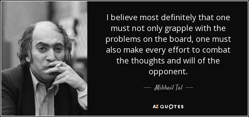 I believe most definitely that one must not only grapple with the problems on the board, one must also make every effort to combat the thoughts and will of the opponent. - Mikhail Tal