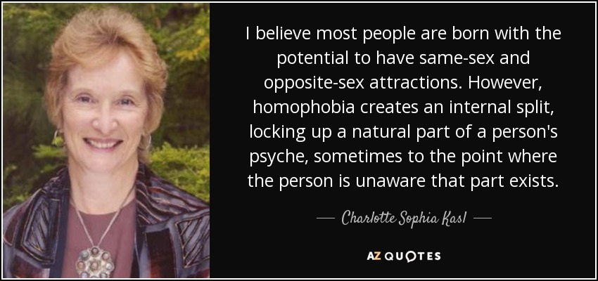 I believe most people are born with the potential to have same-sex and opposite-sex attractions. However, homophobia creates an internal split, locking up a natural part of a person's psyche, sometimes to the point where the person is unaware that part exists. - Charlotte Sophia Kasl