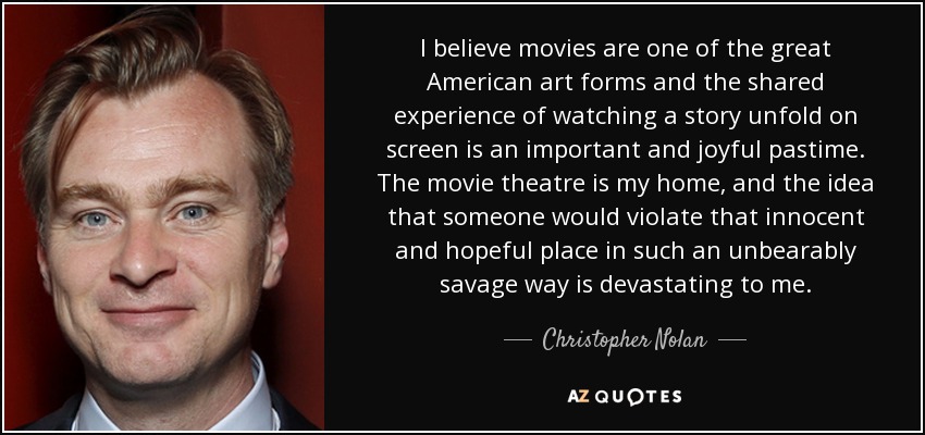 I believe movies are one of the great American art forms and the shared experience of watching a story unfold on screen is an important and joyful pastime. The movie theatre is my home, and the idea that someone would violate that innocent and hopeful place in such an unbearably savage way is devastating to me. - Christopher Nolan