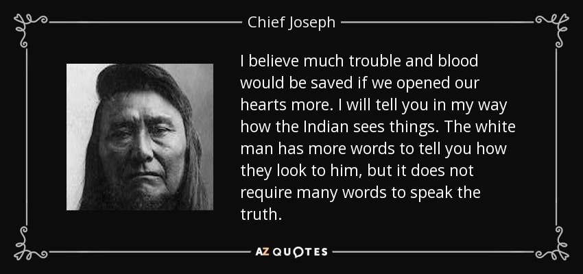 I believe much trouble and blood would be saved if we opened our hearts more. I will tell you in my way how the Indian sees things. The white man has more words to tell you how they look to him, but it does not require many words to speak the truth. - Chief Joseph