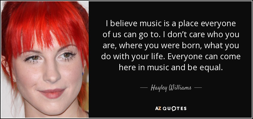 I believe music is a place everyone of us can go to. I don’t care who you are, where you were born, what you do with your life. Everyone can come here in music and be equal. - Hayley Williams
