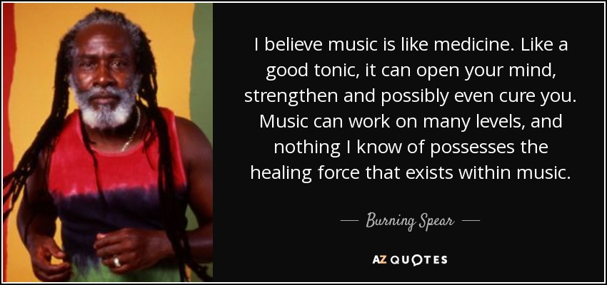 I believe music is like medicine. Like a good tonic, it can open your mind, strengthen and possibly even cure you. Music can work on many levels, and nothing I know of possesses the healing force that exists within music. - Burning Spear