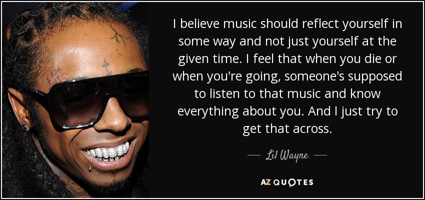 I believe music should reflect yourself in some way and not just yourself at the given time. I feel that when you die or when you're going, someone's supposed to listen to that music and know everything about you. And I just try to get that across. - Lil Wayne