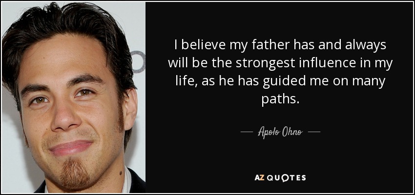 I believe my father has and always will be the strongest influence in my life, as he has guided me on many paths. - Apolo Ohno