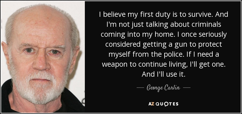 I believe my first duty is to survive. And I'm not just talking about criminals coming into my home. I once seriously considered getting a gun to protect myself from the police. If I need a weapon to continue living, I'll get one. And I'll use it. - George Carlin