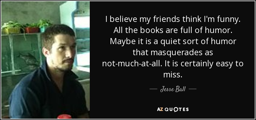I believe my friends think I'm funny. All the books are full of humor. Maybe it is a quiet sort of humor that masquerades as not-much-at-all. It is certainly easy to miss. - Jesse Ball