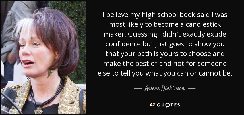 I believe my high school book said I was most likely to become a candlestick maker. Guessing I didn't exactly exude confidence but just goes to show you that your path is yours to choose and make the best of and not for someone else to tell you what you can or cannot be. - Arlene Dickinson