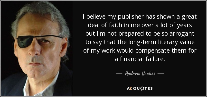 I believe my publisher has shown a great deal of faith in me over a lot of years but I'm not prepared to be so arrogant to say that the long-term literary value of my work would compensate them for a financial failure. - Andrew Vachss