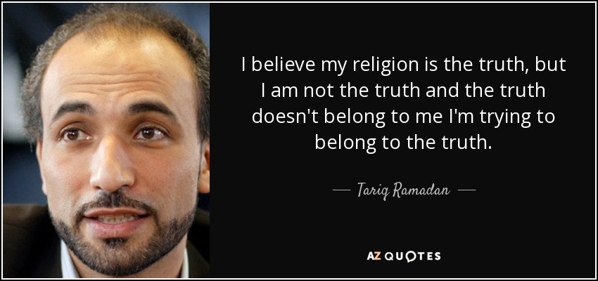 I believe my religion is the truth, but I am not the truth and the truth doesn't belong to me I'm trying to belong to the truth. - Tariq Ramadan