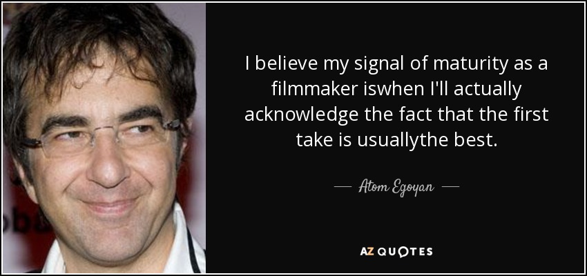 I believe my signal of maturity as a filmmaker iswhen I'll actually acknowledge the fact that the first take is usuallythe best. - Atom Egoyan