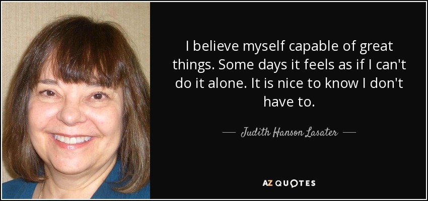 I believe myself capable of great things. Some days it feels as if I can't do it alone. It is nice to know I don't have to. - Judith Hanson Lasater