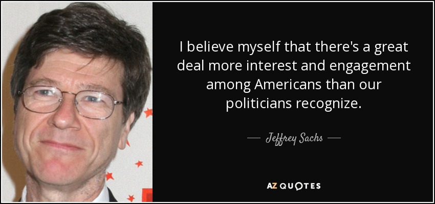 I believe myself that there's a great deal more interest and engagement among Americans than our politicians recognize. - Jeffrey Sachs