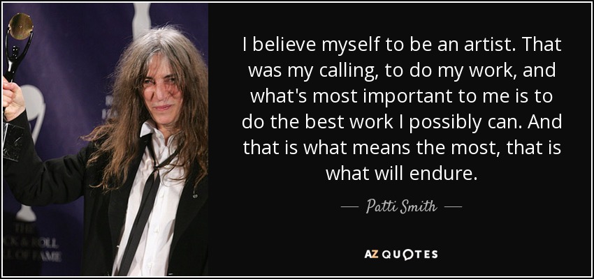 I believe myself to be an artist. That was my calling, to do my work, and what's most important to me is to do the best work I possibly can. And that is what means the most, that is what will endure. - Patti Smith