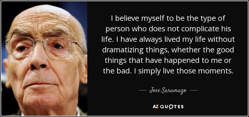 I believe myself to be the type of person who does not complicate his life. I have always lived my life without dramatizing things, whether the good things that have happened to me or the bad. I simply live those moments. - Jose Saramago