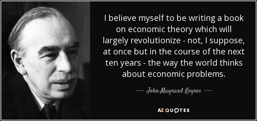 I believe myself to be writing a book on economic theory which will largely revolutionize - not, I suppose, at once but in the course of the next ten years - the way the world thinks about economic problems. - John Maynard Keynes