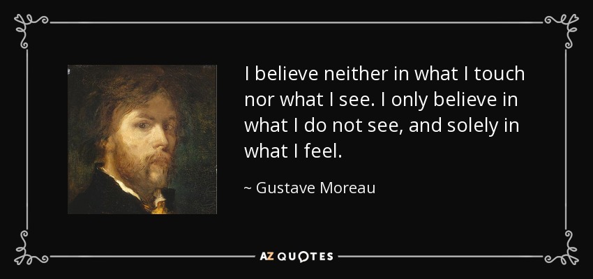 I believe neither in what I touch nor what I see. I only believe in what I do not see, and solely in what I feel. - Gustave Moreau