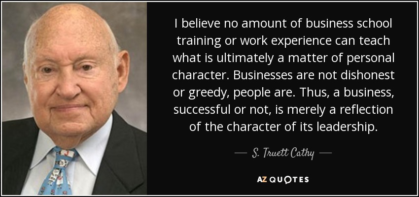 I believe no amount of business school training or work experience can teach what is ultimately a matter of personal character. Businesses are not dishonest or greedy, people are. Thus, a business, successful or not, is merely a reflection of the character of its leadership. - S. Truett Cathy