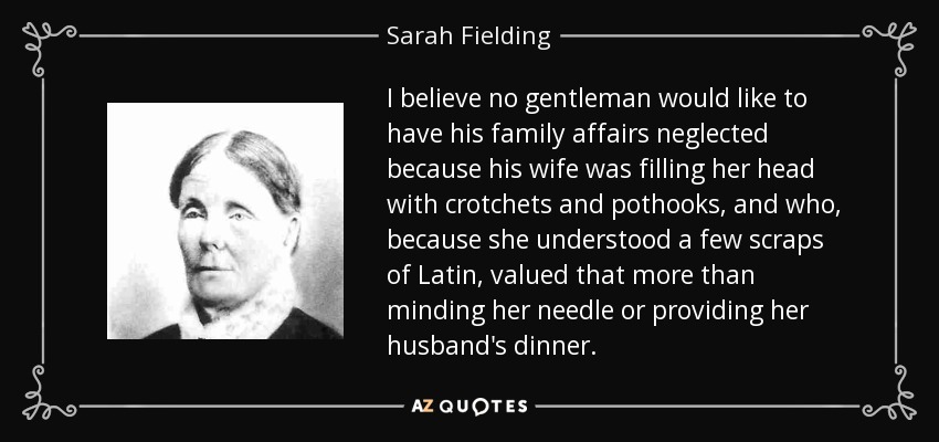 I believe no gentleman would like to have his family affairs neglected because his wife was filling her head with crotchets and pothooks, and who, because she understood a few scraps of Latin, valued that more than minding her needle or providing her husband's dinner. - Sarah Fielding