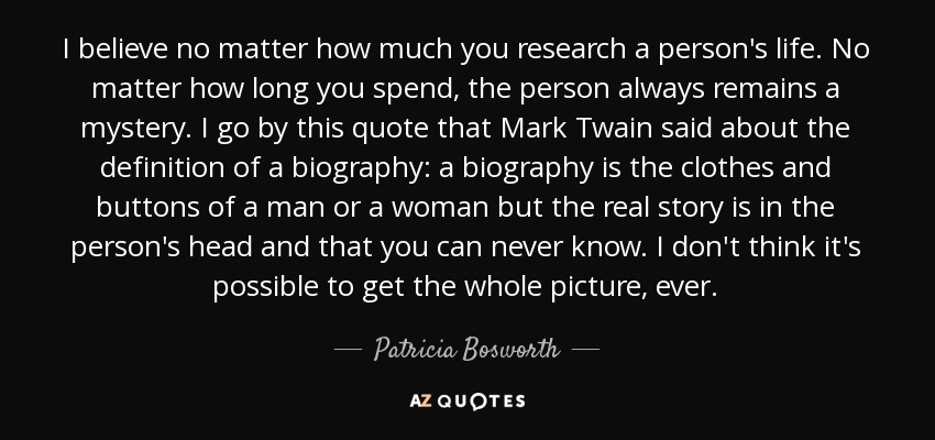 I believe no matter how much you research a person's life. No matter how long you spend, the person always remains a mystery. I go by this quote that Mark Twain said about the definition of a biography: a biography is the clothes and buttons of a man or a woman but the real story is in the person's head and that you can never know. I don't think it's possible to get the whole picture, ever. - Patricia Bosworth