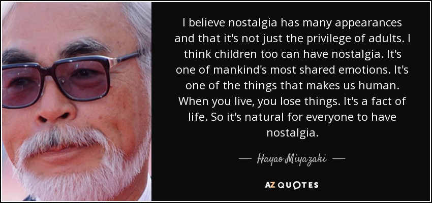 I believe nostalgia has many appearances and that it's not just the privilege of adults. I think children too can have nostalgia. It's one of mankind's most shared emotions. It's one of the things that makes us human. When you live, you lose things. It's a fact of life. So it's natural for everyone to have nostalgia. - Hayao Miyazaki