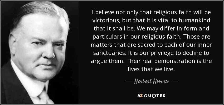 I believe not only that religious faith will be victorious, but that it is vital to humankind that it shall be. We may differ in form and particulars in our religious faith. Those are matters that are sacred to each of our inner sanctuaries. It is our privilege to decline to argue them. Their real demonstration is the lives that we live. - Herbert Hoover