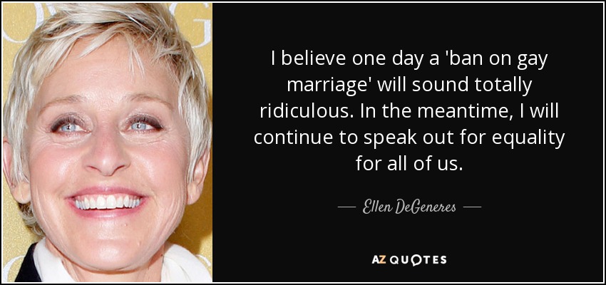 I believe one day a 'ban on gay marriage' will sound totally ridiculous. In the meantime, I will continue to speak out for equality for all of us. - Ellen DeGeneres