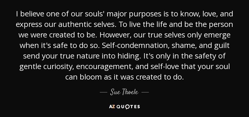 I believe one of our souls' major purposes is to know, love, and express our authentic selves. To live the life and be the person we were created to be. However, our true selves only emerge when it's safe to do so. Self-condemnation, shame, and guilt send your true nature into hiding. It's only in the safety of gentle curiosity, encouragement, and self-love that your soul can bloom as it was created to do. - Sue Thoele