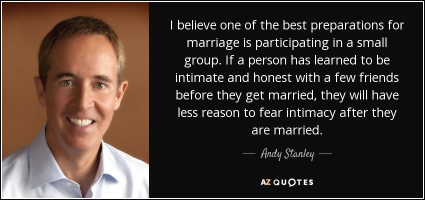 I believe one of the best preparations for marriage is participating in a small group. If a person has learned to be intimate and honest with a few friends before they get married, they will have less reason to fear intimacy after they are married. - Andy Stanley